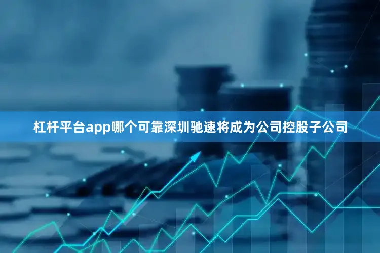 杠杆平台app哪个可靠深圳驰速将成为公司控股子公司