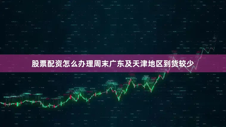股票配资怎么办理周末广东及天津地区到货较少