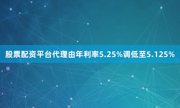 股票配资平台代理由年利率5.25%调低至5.125%